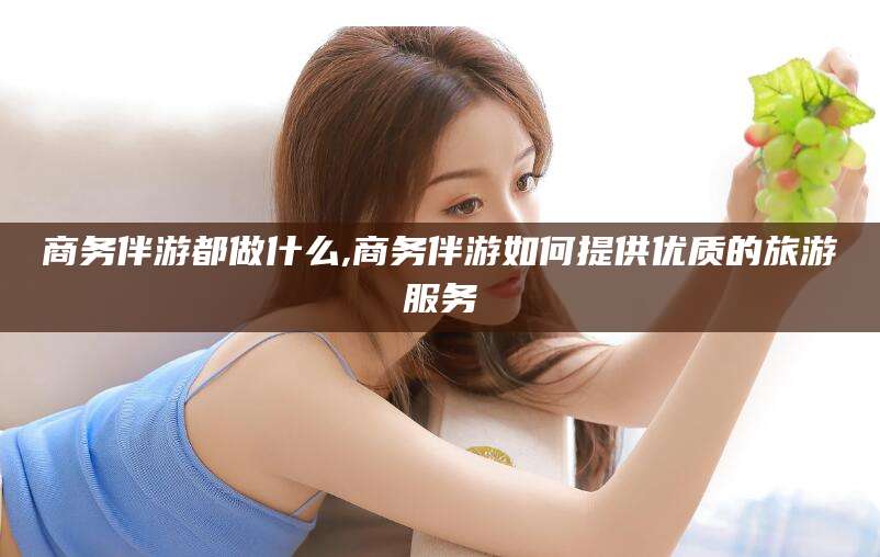 陇南商务伴游都做什么,商务伴游如何提供优质的旅游服务