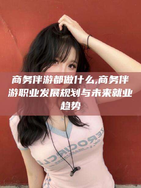 陇南商务伴游都做什么,商务伴游职业发展规划与未来就业趋势