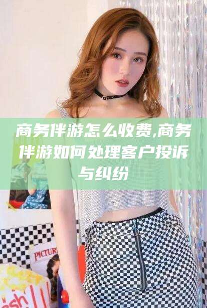 陇南商务伴游怎么收费,商务伴游如何处理客户投诉与纠纷