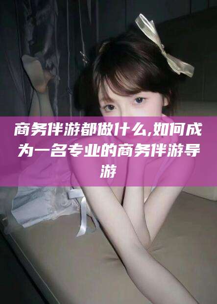 陇南商务伴游都做什么,如何成为一名专业的商务伴游导游