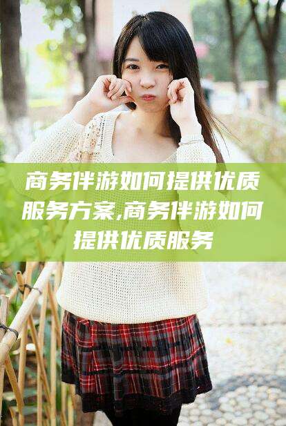 陇南商务伴游如何提供优质服务方案,商务伴游如何提供优质服务