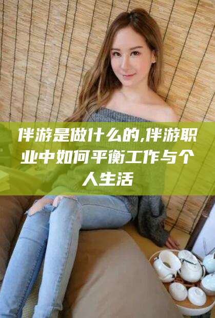 陇南伴游是做什么的,伴游职业中如何平衡工作与个人生活