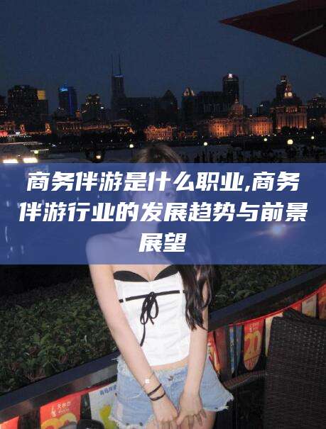 陇南商务伴游是什么职业,商务伴游行业的发展趋势与前景展望