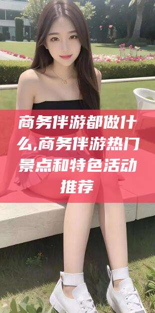 商务伴游都做什么,商务伴游热门景点和特色活动推荐