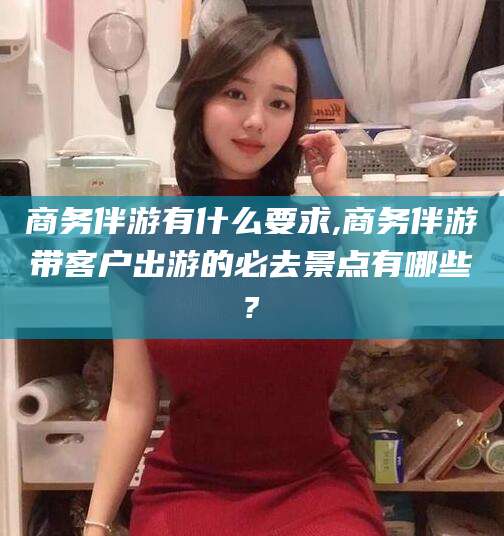 商务伴游有什么要求,商务伴游带客户出游的必去景点有哪些?