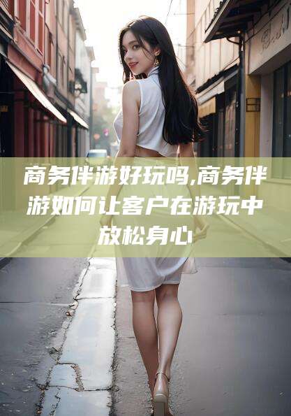 陇南商务伴游好玩吗,商务伴游如何让客户在游玩中放松身心