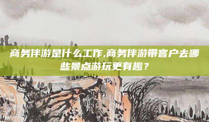 陇南商务伴游是什么工作,商务伴游带客户去哪些景点游玩更有趣？