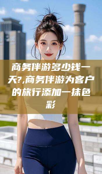 陇南商务伴游多少钱一天?,商务伴游为客户的旅行添加一抹色彩