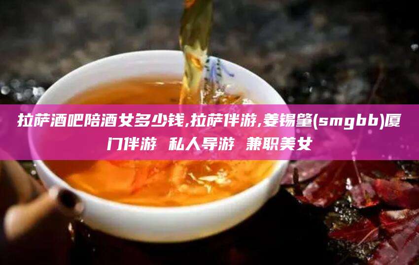 陇南拉萨酒吧陪酒女多少钱,拉萨伴游,姜锡肇(smgbb)厦门伴游 私人导游 兼职美女