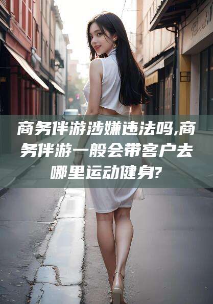 陇南商务伴游涉嫌违法吗,商务伴游一般会带客户去哪里运动健身?