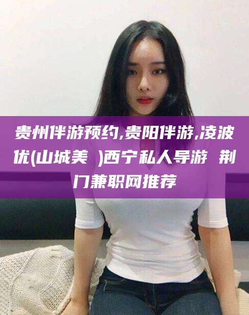 陇南贵州伴游预约,贵阳伴游,凌波优(山城美姫)西宁私人导游 荆门兼职网推荐