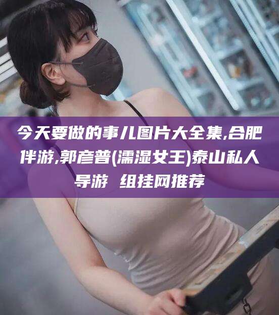 陇南今天要做的事儿图片大全集,合肥伴游,郭彦普(濡湿女王)泰山私人导游 组挂网推荐