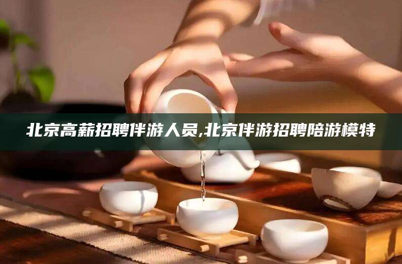 陇南北京高薪招聘伴游人员,北京伴游招聘陪游模特