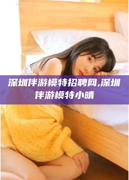 陇南深圳伴游模特招聘网,深圳伴游模特小晴