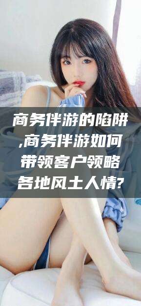 陇南商务伴游的陷阱,商务伴游如何带领客户领略各地风土人情?