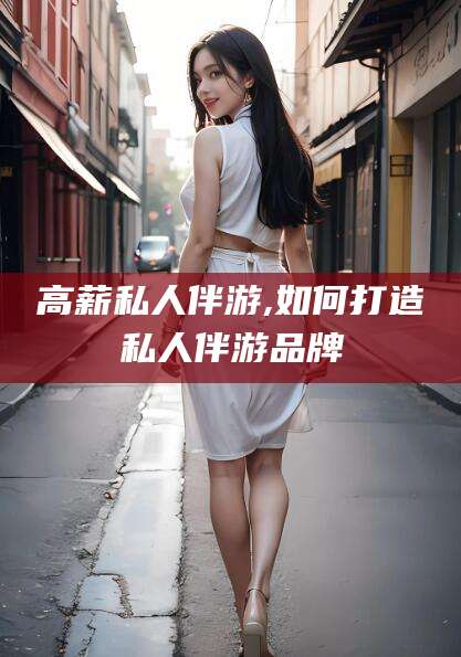 陇南高薪私人伴游,如何打造私人伴游品牌