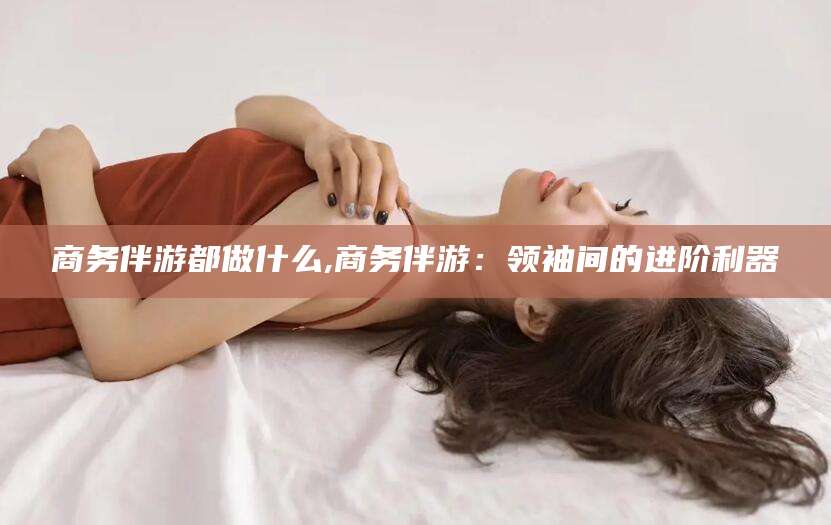 陇南商务伴游都做什么,商务伴游：领袖间的进阶利器