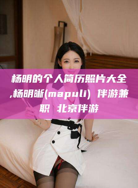 陇南杨明的个人简历照片大全,杨明晰(mapuli) 伴游兼职 北京伴游