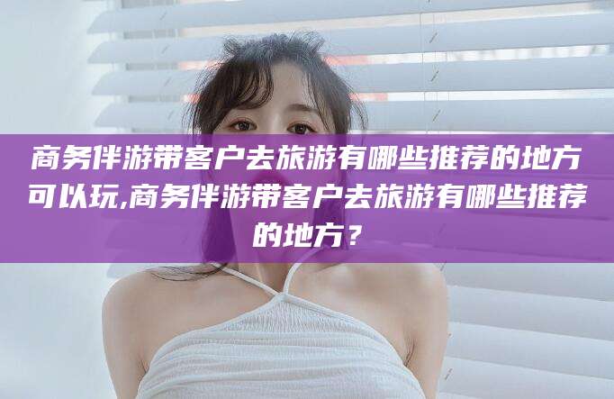 陇南商务伴游带客户去旅游有哪些推荐的地方可以玩,商务伴游带客户去旅游有哪些推荐的地方？