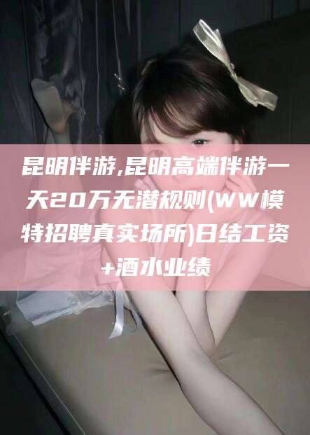 陇南昆明伴游,昆明高端伴游一天20万无潜规则(WW模特招聘真实场所)日结工资+酒水业绩