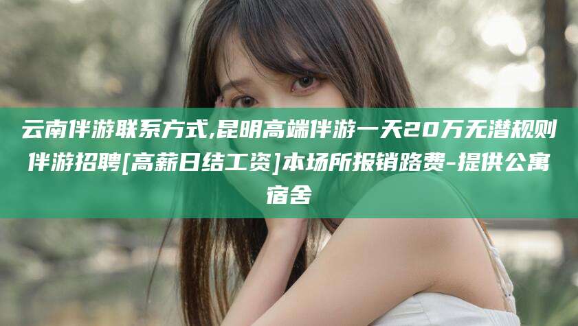 陇南云南伴游联系方式,昆明高端伴游一天20万无潜规则伴游招聘[高薪日结工资]本场所报销路费-提供公寓宿舍