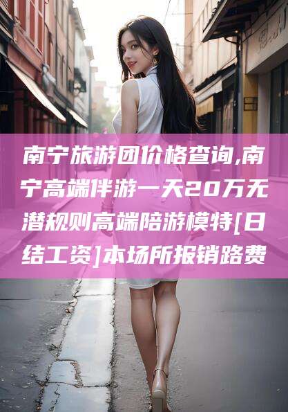 陇南南宁旅游团价格查询,南宁高端伴游一天20万无潜规则高端陪游模特[日结工资]本场所报销路费