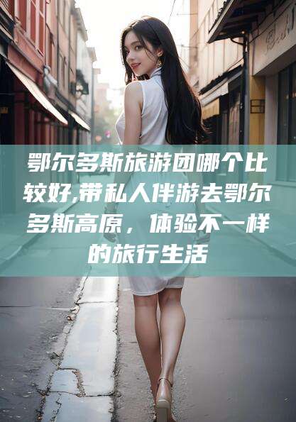 陇南鄂尔多斯旅游团哪个比较好,带私人伴游去鄂尔多斯高原，体验不一样的旅行生活