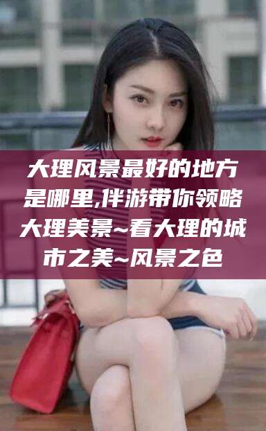 陇南大理风景最好的地方是哪里,伴游带你领略大理美景~看大理的城市之美~风景之色