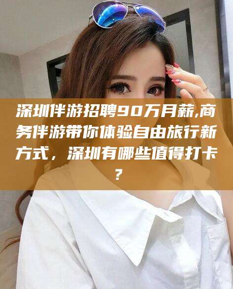 陇南深圳伴游招聘90万月薪,商务伴游带你体验自由旅行新方式，深圳有哪些值得打卡？