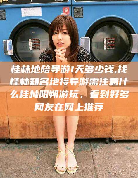 陇南桂林地陪导游1天多少钱,找桂林知名地接导游需注意什么桂林阳朔游玩，看到好多网友在网上推荐