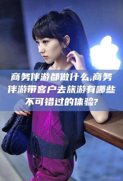 陇南商务伴游都做什么,商务伴游带客户去旅游有哪些不可错过的体验?