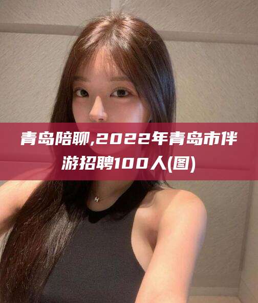 陇南青岛陪聊,2022年青岛市伴游招聘100人(图)