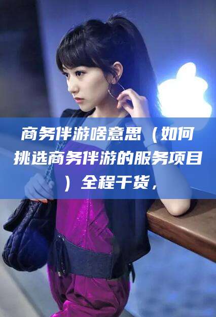 陇南商务伴游啥意思（如何挑选商务伴游的服务项目）全程干货，