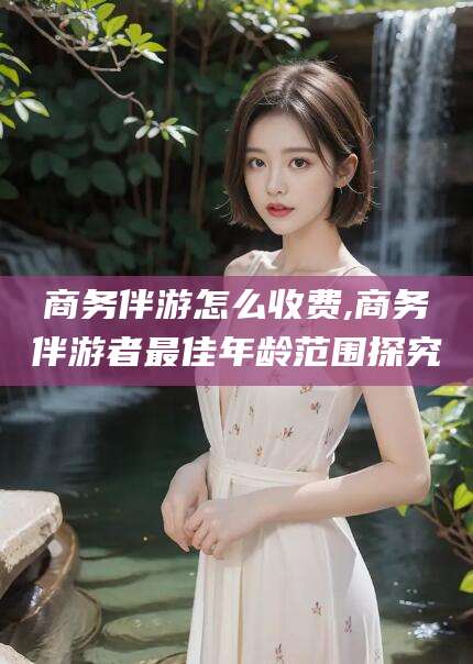 陇南商务伴游怎么收费,商务伴游者最佳年龄范围探究
