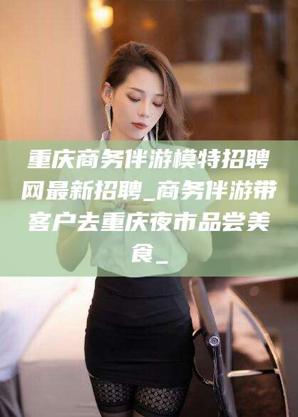 陇南重庆商务伴游模特招聘网最新招聘_商务伴游带客户去重庆夜市品尝美食_