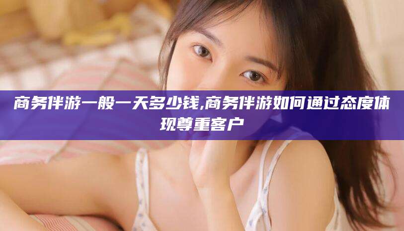 陇南商务伴游一般一天多少钱,商务伴游如何通过态度体现尊重客户