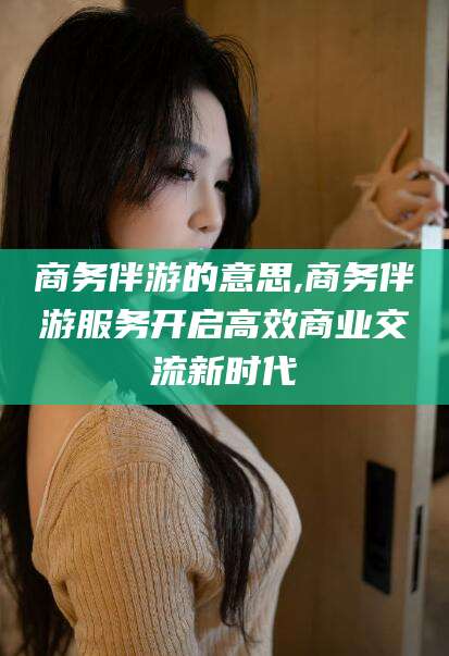 商务伴游的意思,商务伴游服务开启高效商业交流新时代