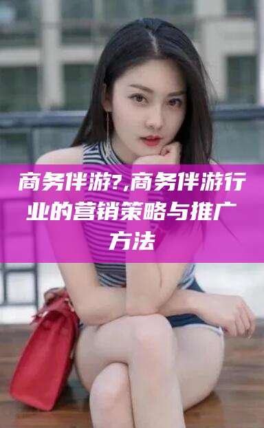 陇南商务伴游?,商务伴游行业的营销策略与推广方法